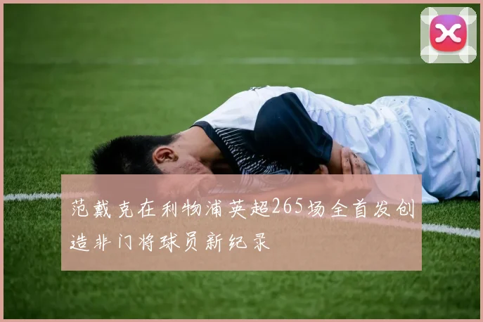 范戴克在利物浦英超265场全首发创造非门将球员新纪录