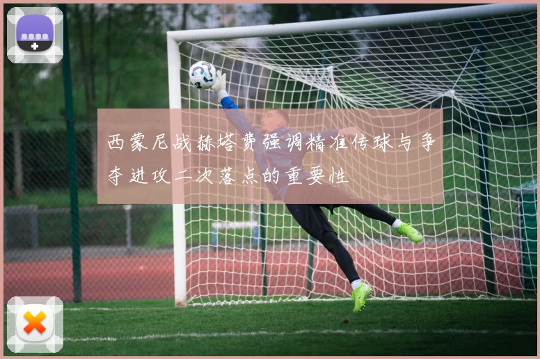 西蒙尼战赫塔费强调精准传球与争夺进攻二次落点的重要性