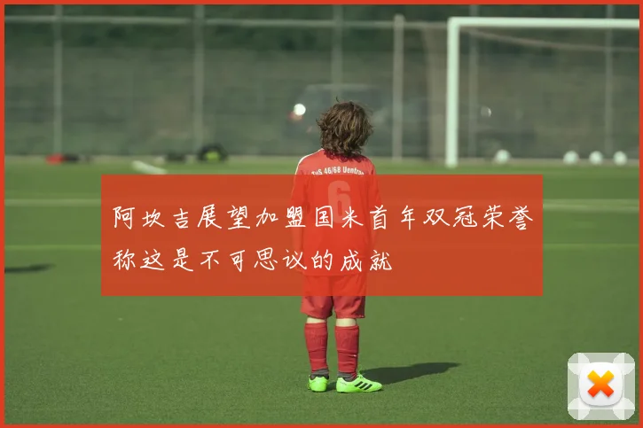 阿坎吉展望加盟国米首年双冠荣誉称这是不可思议的成就