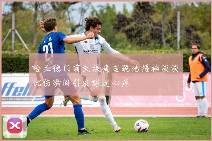 哈兰德门前失误痛苦跪地捂裆淡淡忧伤瞬间引发球迷心疼