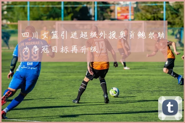 四川女篮引进超级外援奥贡鲍尔助力争冠目标再升级