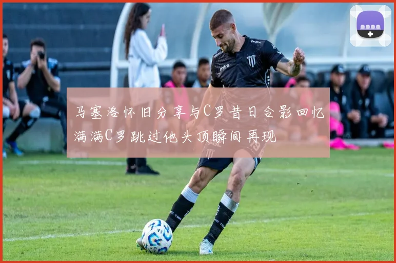 马塞洛怀旧分享与C罗昔日合影回忆满满C罗跳过他头顶瞬间再现