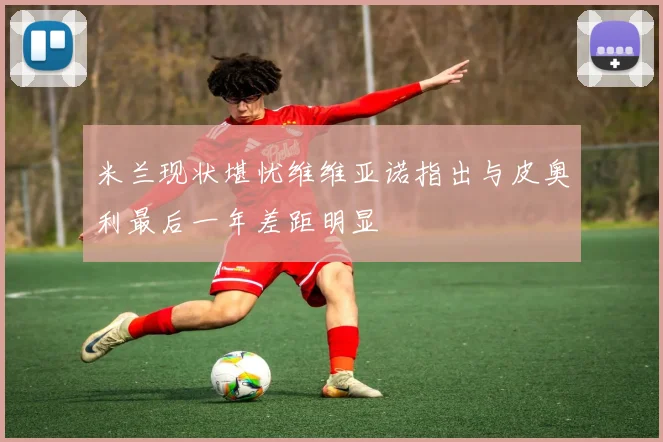 米兰现状堪忧维维亚诺指出与皮奥利最后一年差距明显