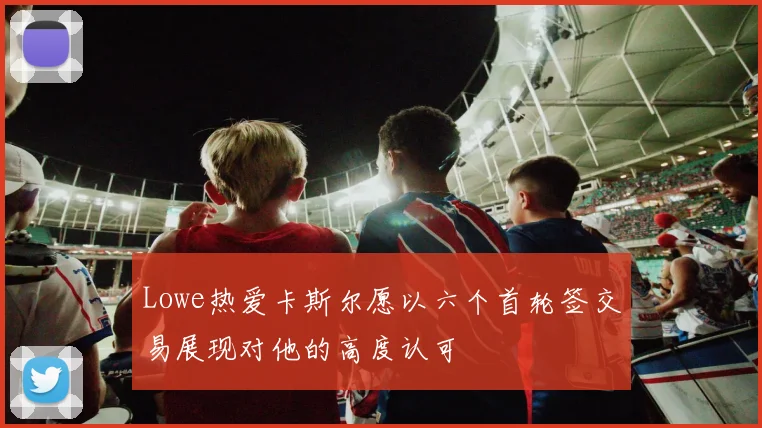 Lowe热爱卡斯尔愿以六个首轮签交易展现对他的高度认可