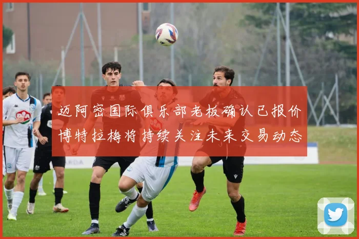 迈阿密国际俱乐部老板确认已报价博特拉梅将持续关注未来交易动态