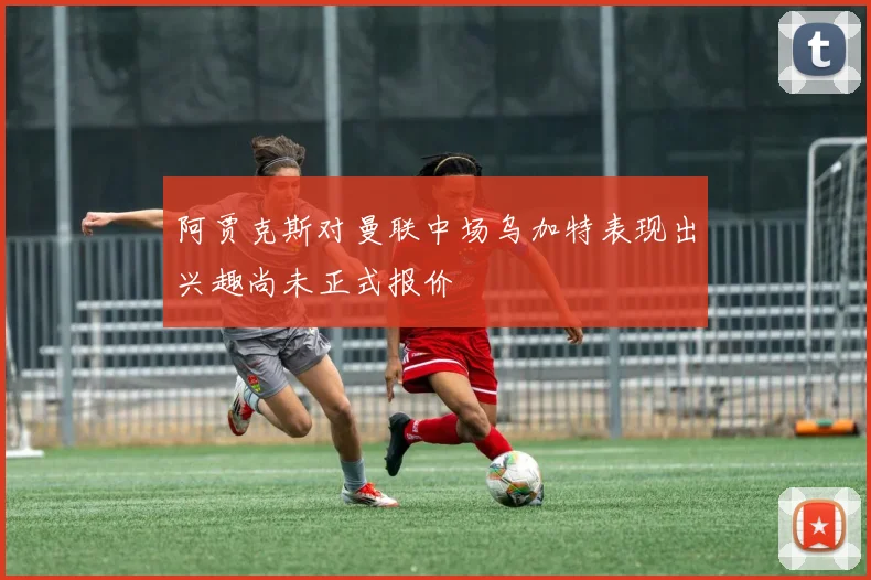 阿贾克斯对曼联中场乌加特表现出兴趣尚未正式报价