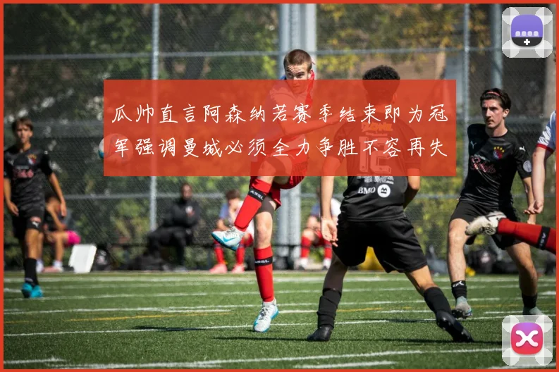 瓜帅直言阿森纳若赛季结束即为冠军强调曼城必须全力争胜不容再失分