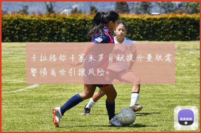 卡拉格称卡塞米罗贡献提升曼联需警惕高价引援风险