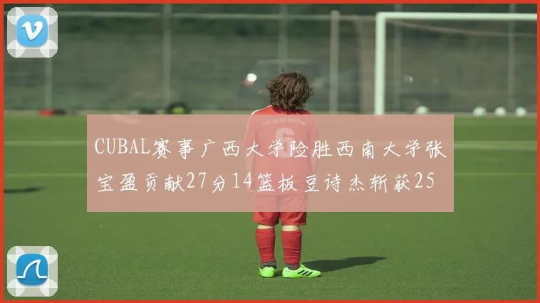 CUBAL赛事广西大学险胜西南大学张宝盈贡献27分14篮板豆诗杰斩获25分