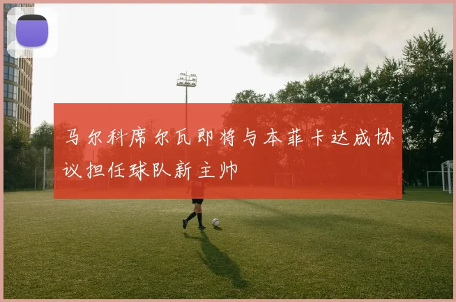 马尔科席尔瓦即将与本菲卡达成协议担任球队新主帅