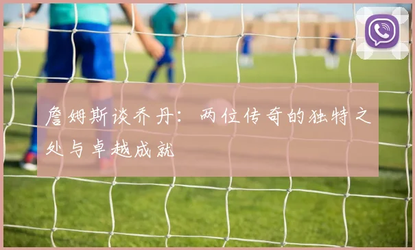 詹姆斯谈乔丹：两位传奇的独特之处与卓越成就