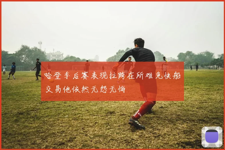 哈登季后赛表现拉跨在所难免快船交易他依然无怨无悔