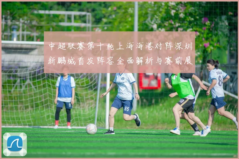 中超联赛第十轮上海海港对阵深圳新鹏城首发阵容全面解析与赛前展望