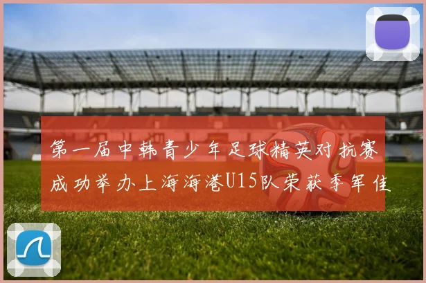 第一届中韩青少年足球精英对抗赛成功举办上海海港U15队荣获季军佳绩