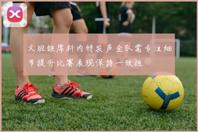 文班缺席科内特发声全队需专注细节提升比赛表现保持一致性