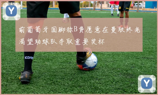 前葡萄牙国脚称B费愿意在曼联终老渴望助球队夺取重要奖杯