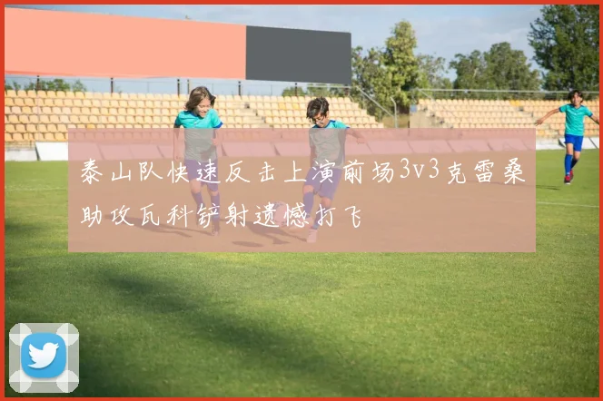 泰山队快速反击上演前场3v3克雷桑助攻瓦科铲射遗憾打飞