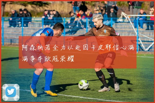 阿森纳若全力以赴因卡皮耶信心满满争夺欧冠荣耀