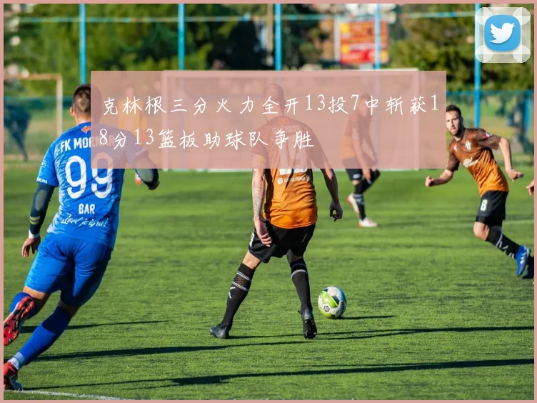 克林根三分火力全开13投7中斩获18分13篮板助球队争胜