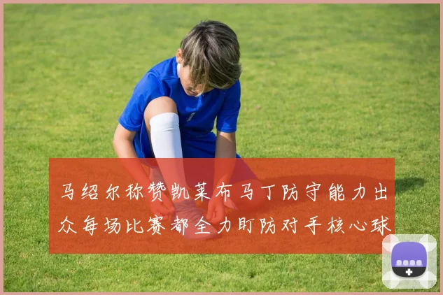 马绍尔称赞凯莱布马丁防守能力出众每场比赛都全力盯防对手核心球员