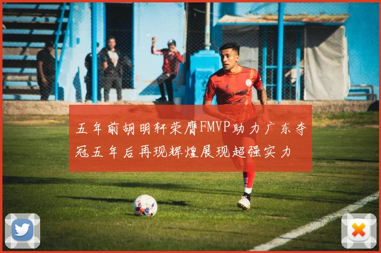 五年前胡明轩荣膺FMVP助力广东夺冠五年后再现辉煌展现超强实力