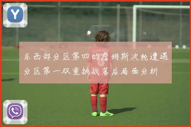 东西部分区第四的詹姆斯次轮遭遇分区第一双重挑战落后局面分析