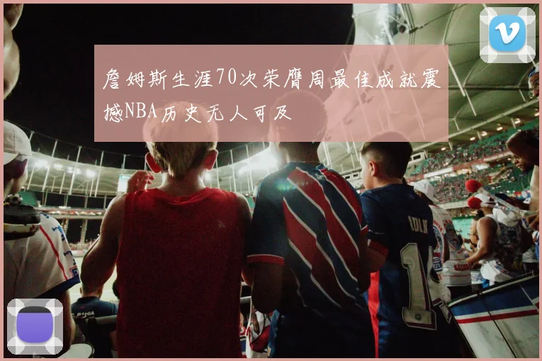 詹姆斯生涯70次荣膺周最佳成就震撼NBA历史无人可及