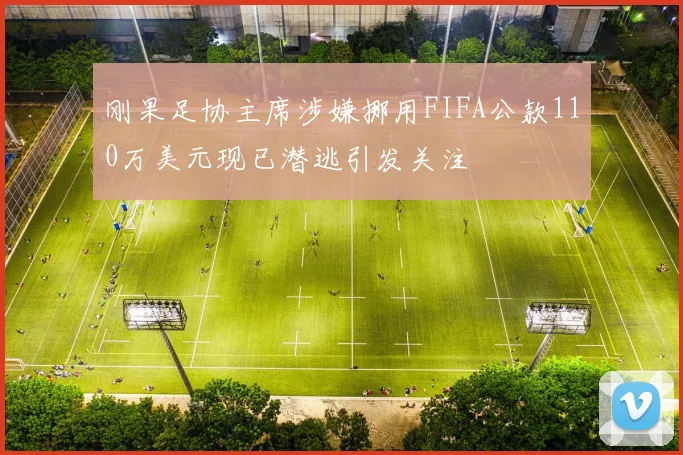 刚果足协主席涉嫌挪用FIFA公款110万美元现已潜逃引发关注
