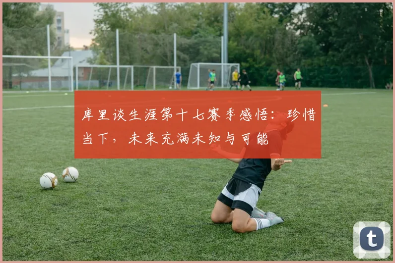 库里谈生涯第十七赛季感悟：珍惜当下，未来充满未知与可能
