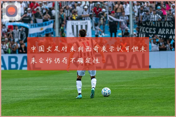 中国女足对米利西奇表示认可但未来合作仍存不确定性